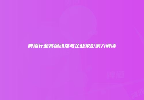 啤酒行业高层动态与企业家影响力解读