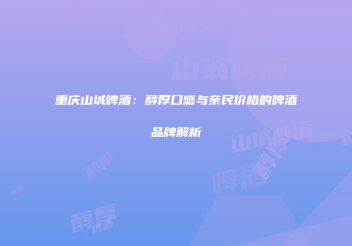 重庆山城啤酒：醇厚口感与亲民价格的啤酒品牌解析