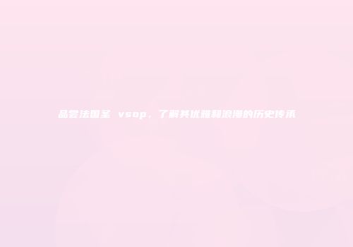 品尝法国圣 vsop，了解其优雅和浪漫的历史传承