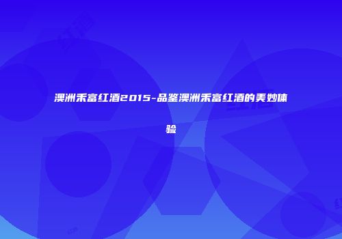 澳洲禾富红酒2015-品鉴澳洲禾富红酒的美妙体验