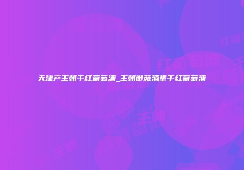 天津产王朝干红葡萄酒_王朝御苑酒堡干红葡萄酒