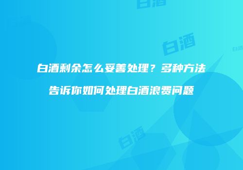 白酒剩余怎么妥善处理？多种方法告诉你如何处理白酒浪费问题