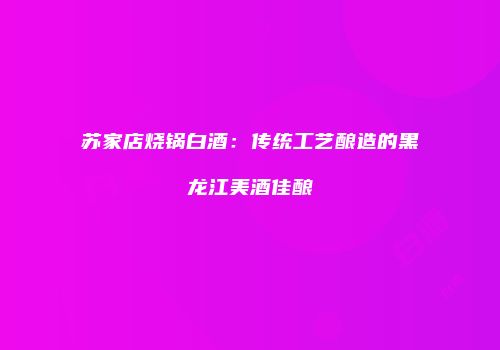 苏家店烧锅白酒：传统工艺酿造的黑龙江美酒佳酿