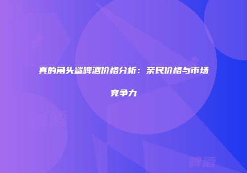 真的角头鲨啤酒价格分析：亲民价格与市场竞争力