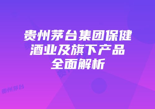贵州茅台集团保健酒业及旗下产品全面解析