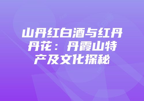 山丹红白酒与红丹丹花：丹霞山特产及文化探秘