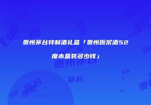 贵州茅台特制酒礼盒「贵州原浆酒52度木盒装多少钱」
