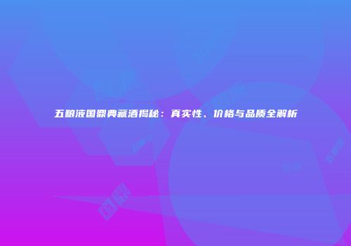 五粮液国鼎典藏酒揭秘：真实性、价格与品质全解析