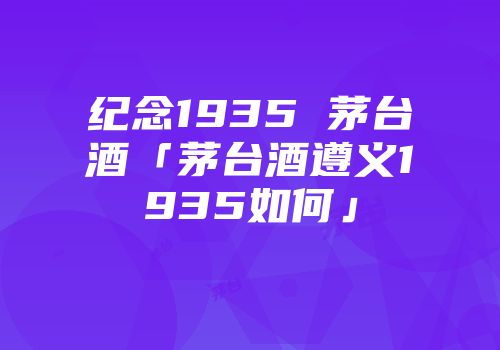纪念1935 茅台酒「茅台酒遵义1935如何」