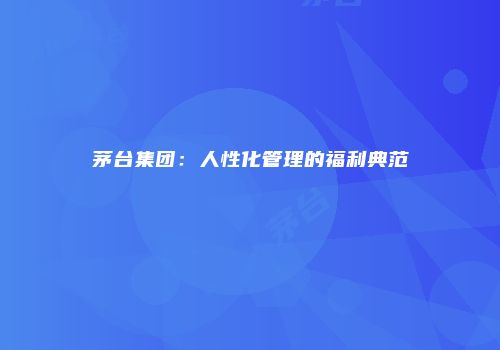 茅台集团：人性化管理的福利典范
