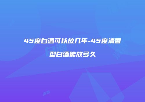 45度白酒可以放几年-45度清香型白酒能放多久