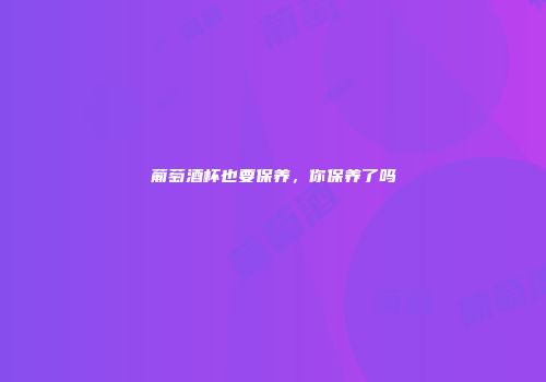 葡萄酒杯也要保养，你保养了吗