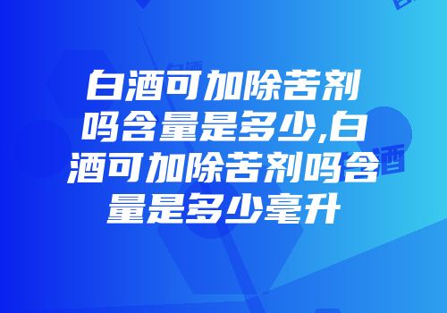 白酒可加除苦剂吗含量是多少,白酒可加除苦剂吗含量是多少毫升