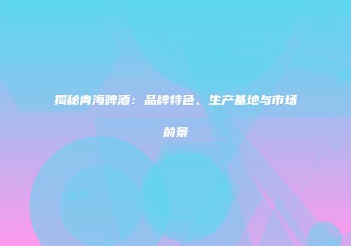 揭秘青海啤酒：品牌特色、生产基地与市场前景