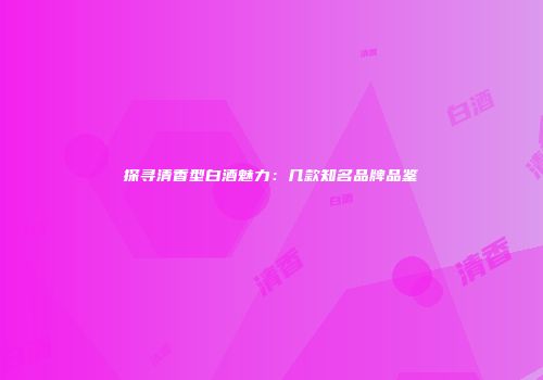 探寻清香型白酒魅力：几款知名品牌品鉴