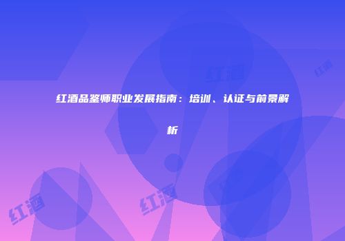 红酒品鉴师职业发展指南：培训、认证与前景解析