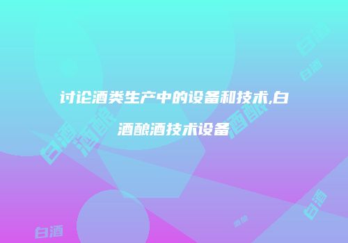 讨论酒类生产中的设备和技术,白酒酿酒技术设备