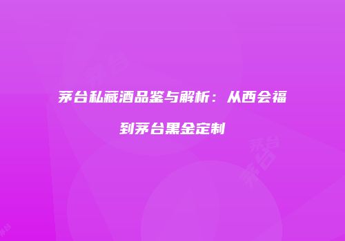 茅台私藏酒品鉴与解析：从西会福到茅台黑金定制