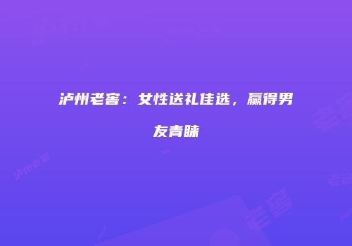 泸州老窖：女性送礼佳选，赢得男友青睐