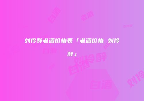 刘伶醉老酒价格表「老酒价格 刘伶醉」