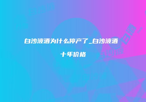 白沙液酒为什么停产了_白沙液酒 十年价格
