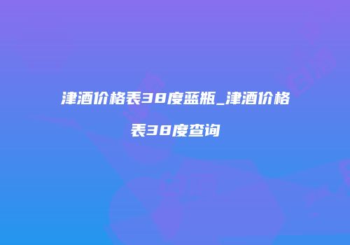 津酒价格表38度蓝瓶_津酒价格表38度查询