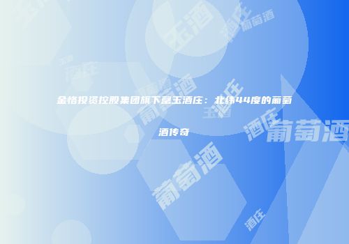 金恪投资控股集团旗下罄玉酒庄：北纬44度的葡萄酒传奇