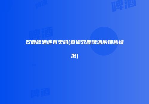 双鹿啤酒还有卖吗(查询双鹿啤酒的销售情况)