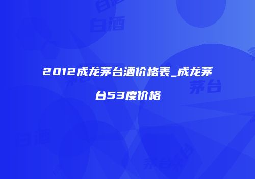 2012成龙茅台酒价格表_成龙茅台53度价格