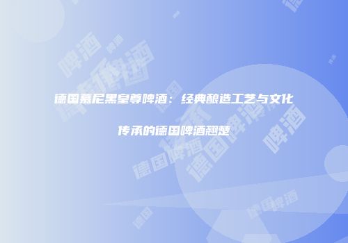 德国慕尼黑皇尊啤酒：经典酿造工艺与文化传承的德国啤酒翘楚