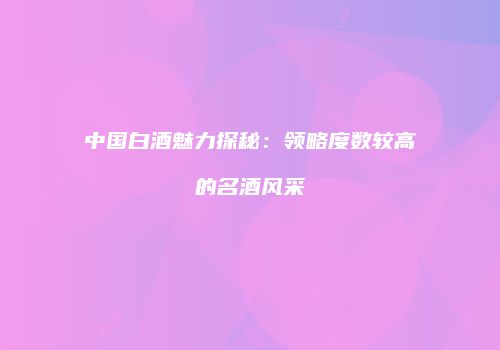中国白酒魅力探秘：领略度数较高的名酒风采