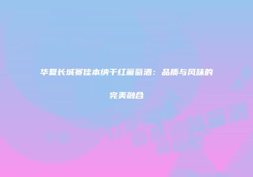 华夏长城赛佳本纳干红葡萄酒：品质与风味的完美融合