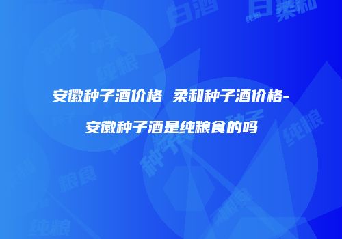 安徽种子酒价格 柔和种子酒价格-安徽种子酒是纯粮食的吗