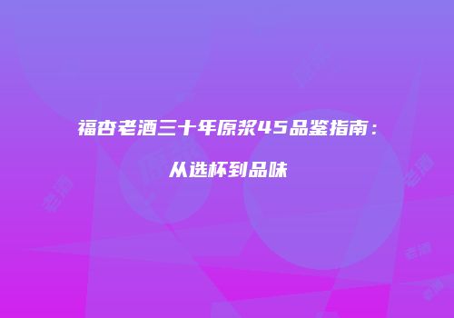 福杏老酒三十年原浆45品鉴指南：从选杯到品味