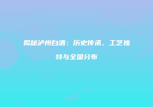 揭秘泸州白酒：历史传承、工艺独特与全国分布