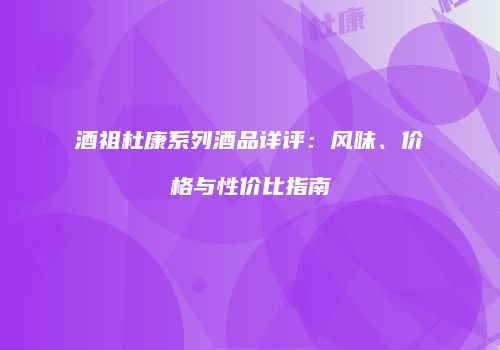 酒祖杜康系列酒品详评：风味、价格与性价比指南