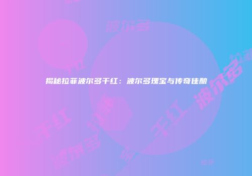 揭秘拉菲波尔多干红：波尔多瑰宝与传奇佳酿