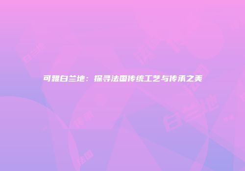 可雅白兰地：探寻法国传统工艺与传承之美