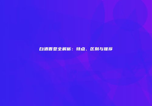 白酒香型全解析：特点、区别与推荐