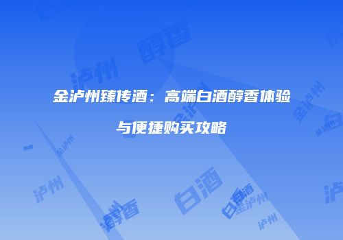 金泸州臻传酒：高端白酒醇香体验与便捷购买攻略