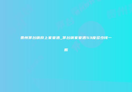 贵州茅台镇府上家宴酒_茅台镇家宴酒53度多少钱一瓶