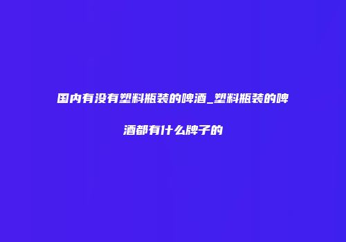国内有没有塑料瓶装的啤酒_塑料瓶装的啤酒都有什么牌子的