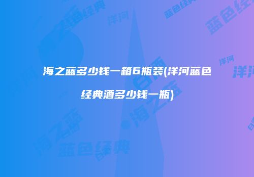 海之蓝多少钱一箱6瓶装(洋河蓝色经典酒多少钱一瓶)