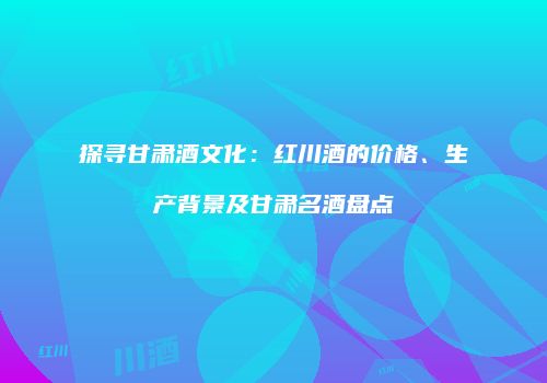 探寻甘肃酒文化：红川酒的价格、生产背景及甘肃名酒盘点