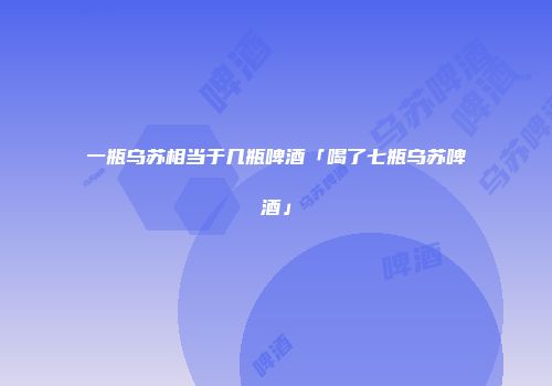 一瓶乌苏相当于几瓶啤酒「喝了七瓶乌苏啤酒」