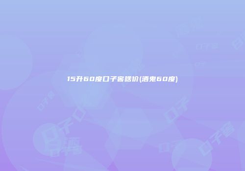 15升60度口子窖啥价(酒鬼60度)