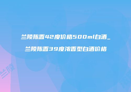 兰陵陈香42度价格500ml白酒_兰陵陈香39度浓香型白酒价格