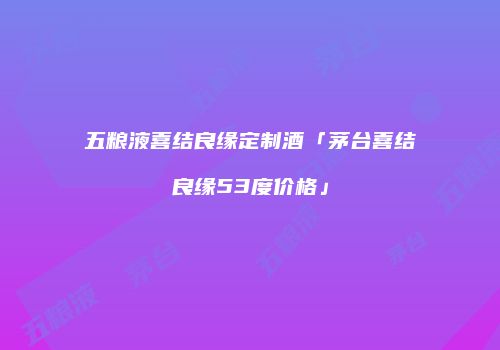 五粮液喜结良缘定制酒「茅台喜结良缘53度价格」
