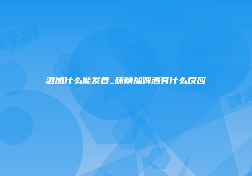 酒加什么能发春_味精加啤酒有什么反应