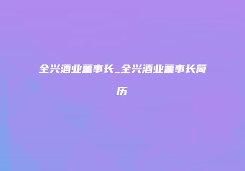 全兴酒业董事长_全兴酒业董事长简历